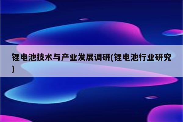 锂电池技术与产业发展调研(锂电池行业研究)