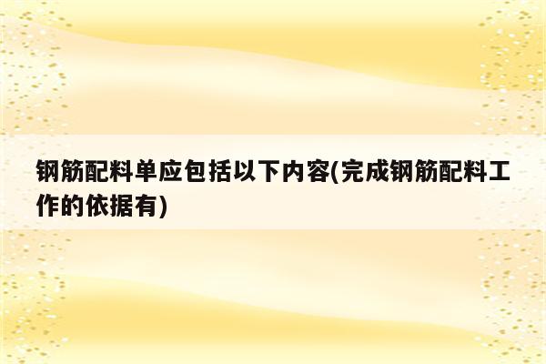 钢筋配料单应包括以下内容(完成钢筋配料工作的依据有)