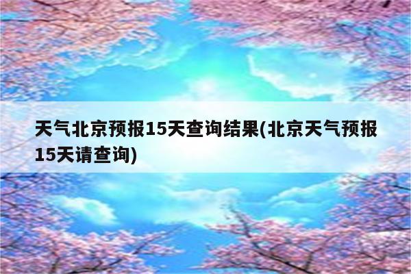 天气北京预报15天查询结果(北京天气预报15天请查询)