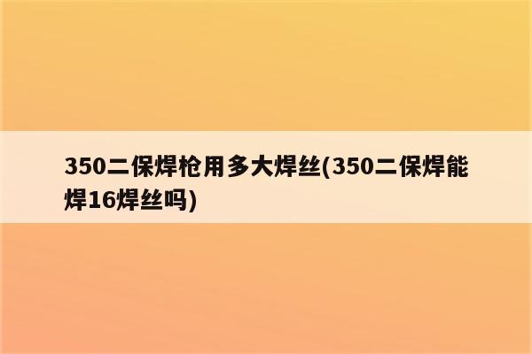 350二保焊枪用多大焊丝(350二保焊能焊16焊丝吗)