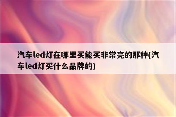 汽车led灯在哪里买能买非常亮的那种(汽车led灯买什么品牌的)