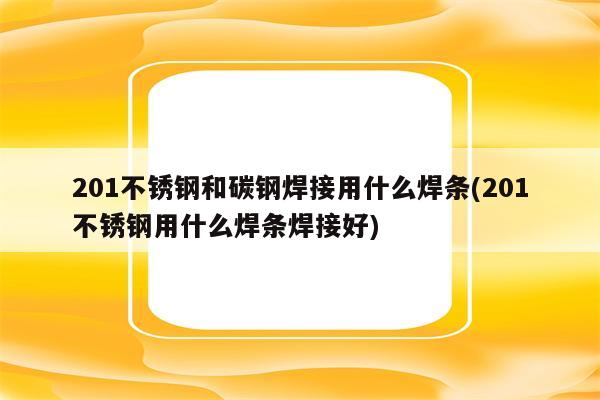 201不锈钢和碳钢焊接用什么焊条(201不锈钢用什么焊条焊接好)