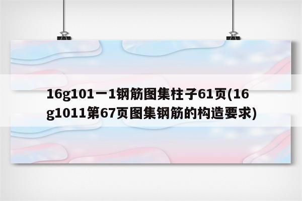 16g101一1钢筋图集柱子61页(16g1011第67页图集钢筋的构造要求)