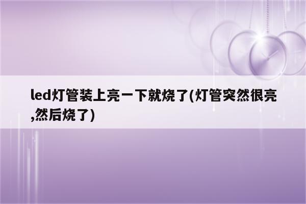 led灯管装上亮一下就烧了(灯管突然很亮,然后烧了)