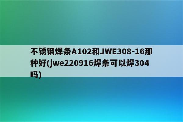 不锈钢焊条A102和JWE308-16那种好(jwe220916焊条可以焊304吗)