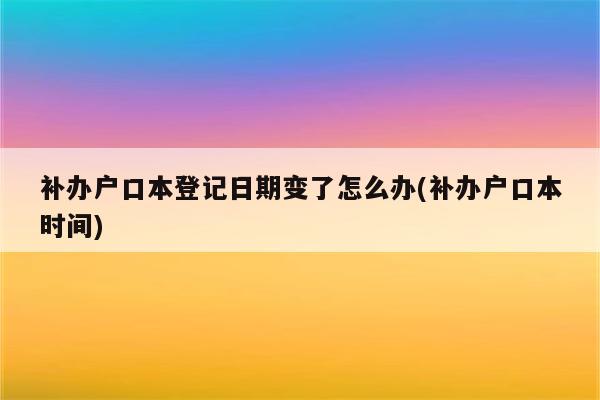 补办户口本登记日期变了怎么办(补办户口本时间)