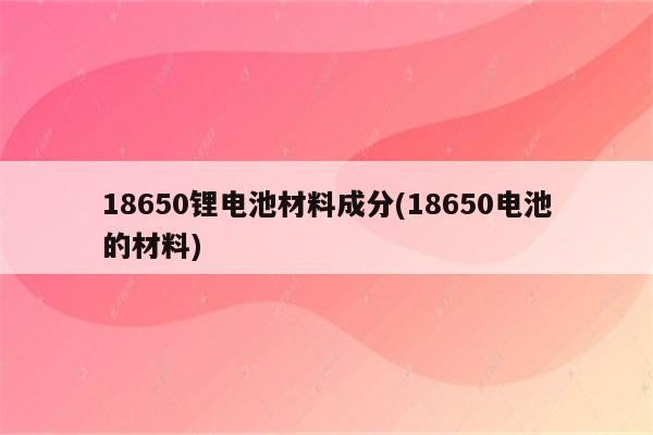 18650锂电池材料成分(18650电池的材料)