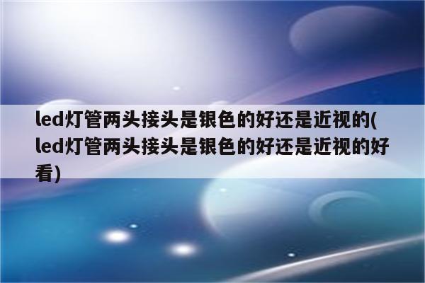 led灯管两头接头是银色的好还是近视的(led灯管两头接头是银色的好还是近视的好看)