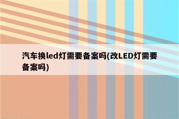 汽车换led灯需要备案吗(改LED灯需要备案吗)