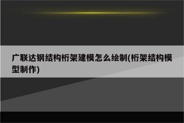 广联达钢结构桁架建模怎么绘制(桁架结构模型制作)