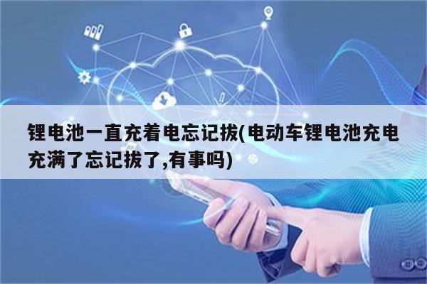 锂电池一直充着电忘记拔(电动车锂电池充电充满了忘记拔了,有事吗)