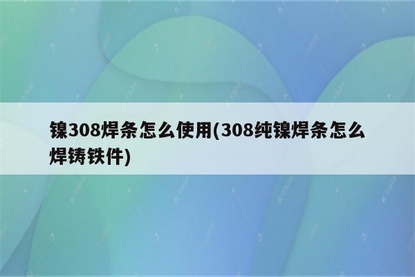 镍308焊条怎么使用(308纯镍焊条怎么焊铸铁件)