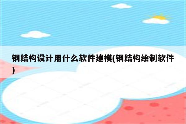 钢结构设计用什么软件建模(钢结构绘制软件)