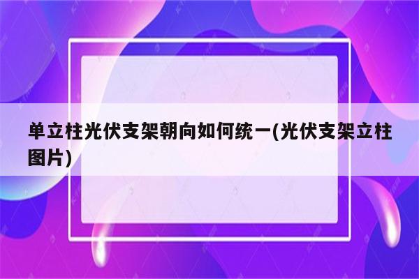 单立柱光伏支架朝向如何统一(光伏支架立柱图片)