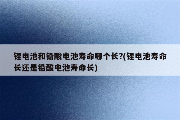 锂电池和铅酸电池寿命哪个长?(锂电池寿命长还是铅酸电池寿命长)