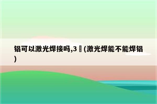 铝可以激光焊接吗,3㎜(激光焊能不能焊铝)