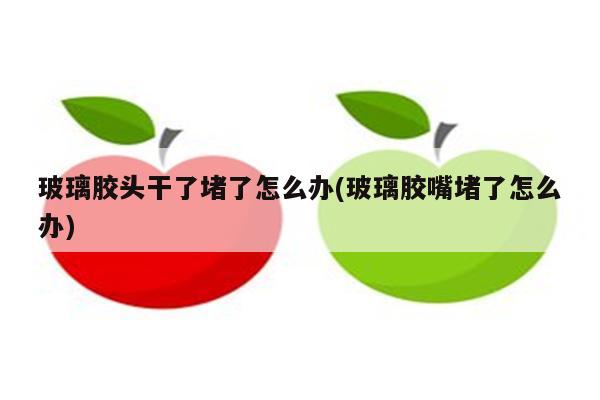 玻璃胶头干了堵了怎么办(玻璃胶嘴堵了怎么办)