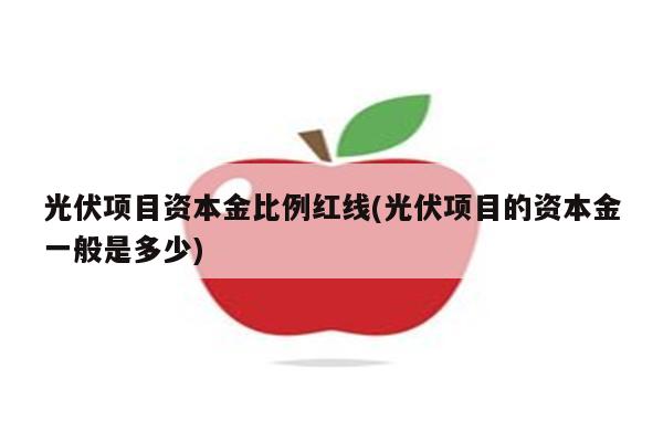 光伏项目资本金比例红线(光伏项目的资本金一般是多少)