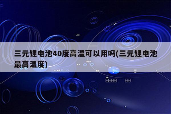 三元锂电池40度高温可以用吗(三元锂电池最高温度)