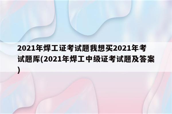 2021年焊工证考试题我想买2021年考试题厍(2021年焊工中级证考试题及答案)