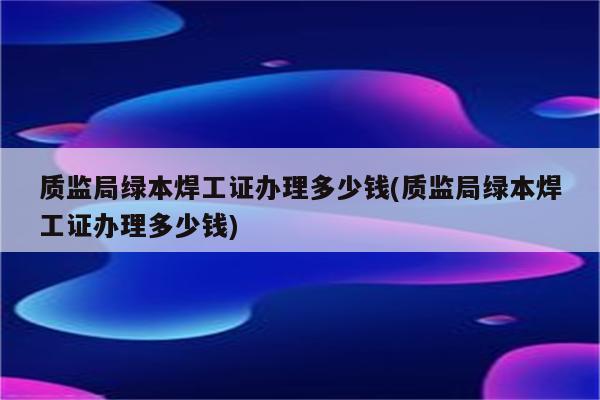 质监局绿本焊工证办理多少钱(质监局绿本焊工证办理多少钱)