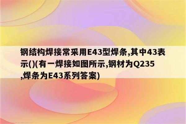 钢结构焊接常采用E43型焊条,其中43表示()(有一焊接如图所示,钢材为Q235,焊条为E43系列答案)