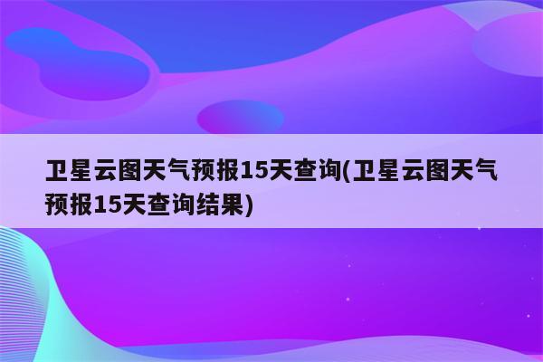 卫星云图天气预报15天查询(卫星云图天气预报15天查询结果)