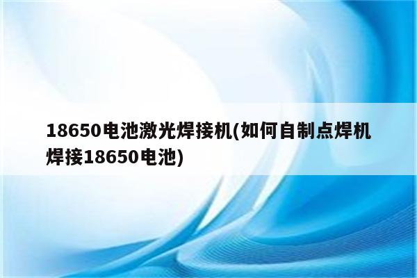 18650电池激光焊接机(如何自制点焊机焊接18650电池)