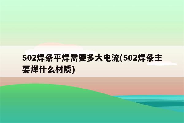 502焊条平焊需要多大电流(502焊条主要焊什么材质)