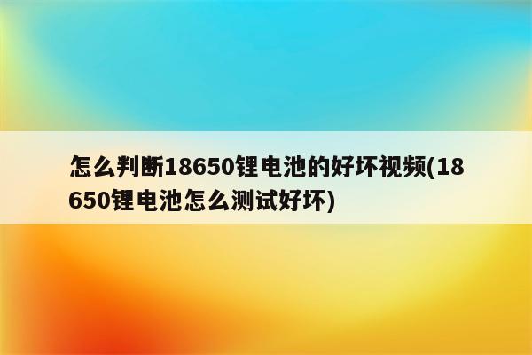 怎么判断18650锂电池的好坏视频(18650锂电池怎么测试好坏)