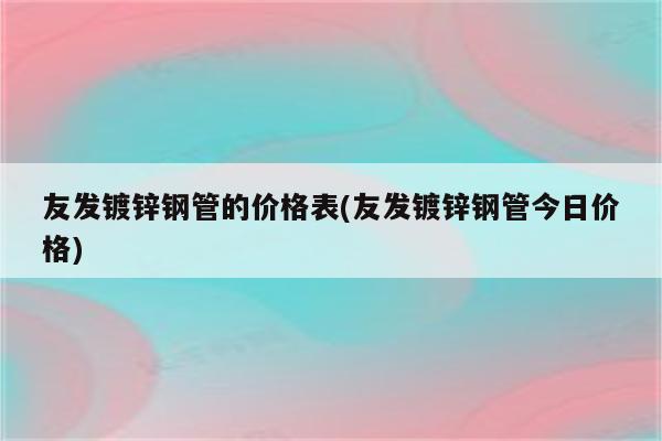 友发镀锌钢管的价格表(友发镀锌钢管今日价格)