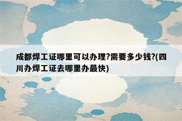 成都焊工证哪里可以办理?需要多少钱?(四川办焊工证去哪里办最快)