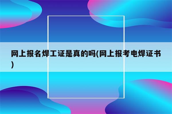 网上报名焊工证是真的吗(网上报考电焊证书)