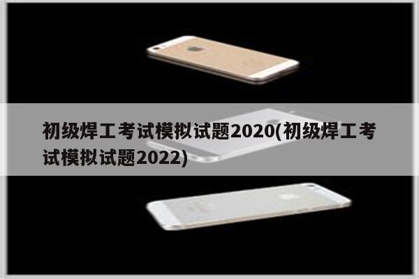 初级焊工考试模拟试题2020(初级焊工考试模拟试题2022)