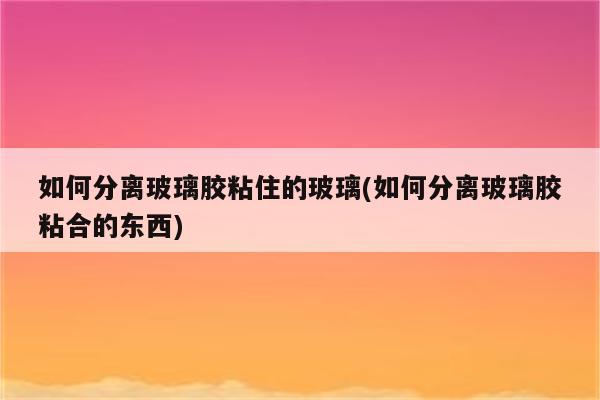 如何分离玻璃胶粘住的玻璃(如何分离玻璃胶粘合的东西)