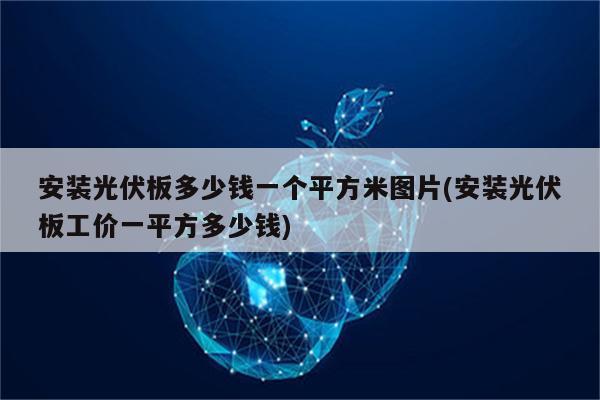 安装光伏板多少钱一个平方米图片(安装光伏板工价一平方多少钱)