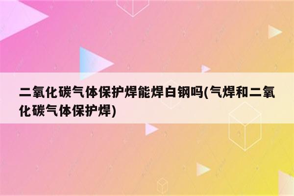 二氧化碳气体保护焊能焊白钢吗(气焊和二氧化碳气体保护焊)