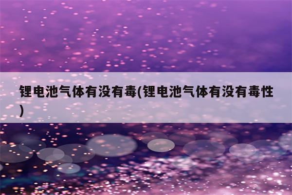 锂电池气体有没有毒(锂电池气体有没有毒性)