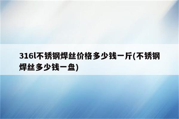 316l不锈钢焊丝价格多少钱一斤(不锈钢焊丝多少钱一盘)