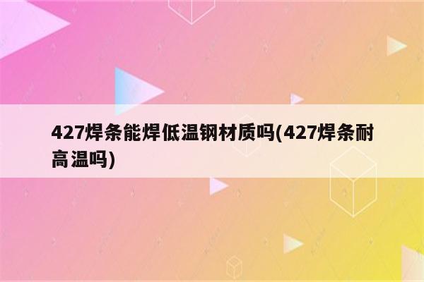 427焊条能焊低温钢材质吗(427焊条耐高温吗)