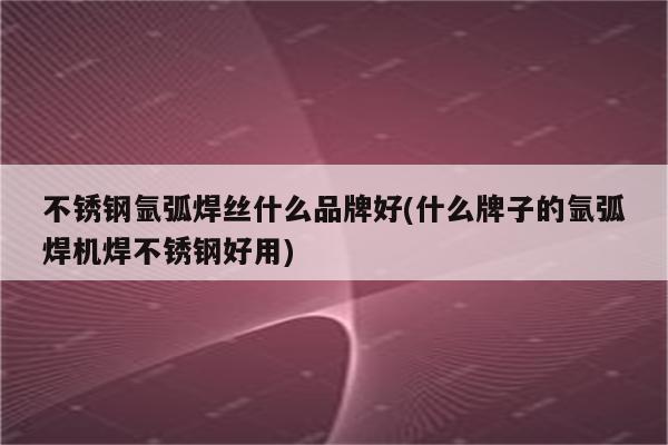 不锈钢氩弧焊丝什么品牌好(什么牌子的氩弧焊机焊不锈钢好用)