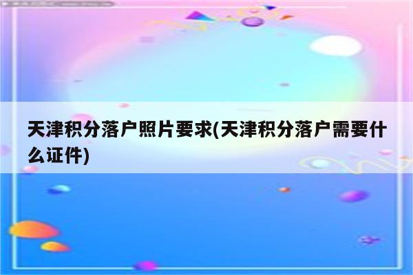 天津积分落户照片要求(天津积分落户需要什么证件)