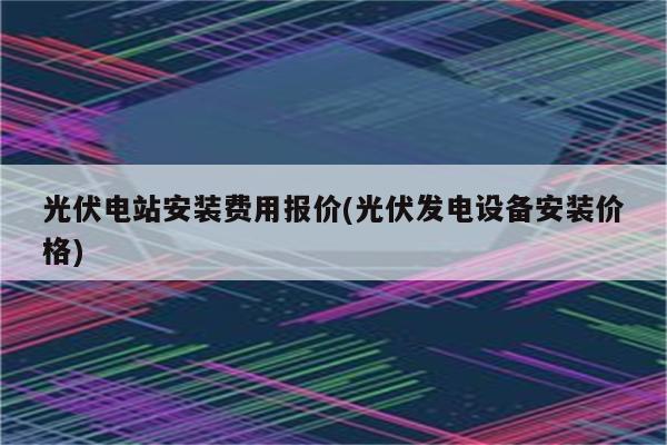 光伏电站安装费用报价(光伏发电设备安装价格)