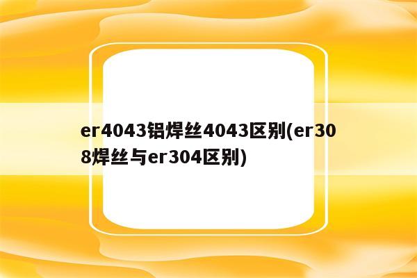 er4043铝焊丝4043区别(er308焊丝与er304区别)