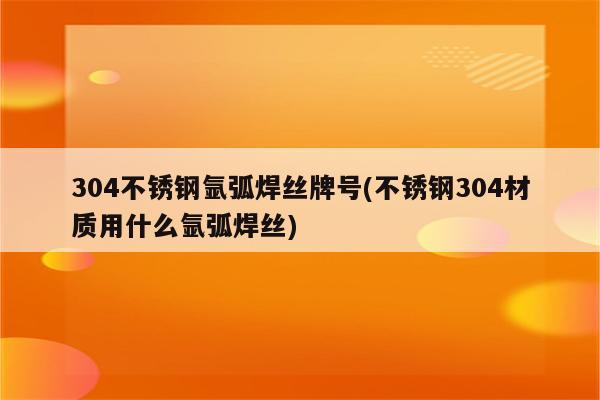 304不锈钢氩弧焊丝牌号(不锈钢304材质用什么氩弧焊丝)