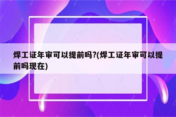 焊工证年审可以提前吗?(焊工证年审可以提前吗现在)