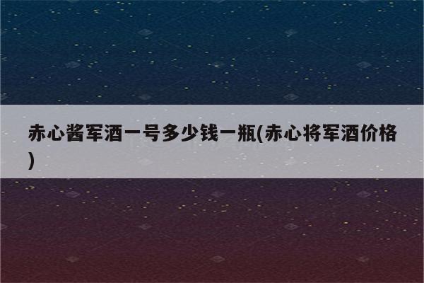 赤心酱军酒一号多少钱一瓶(赤心将军酒价格)