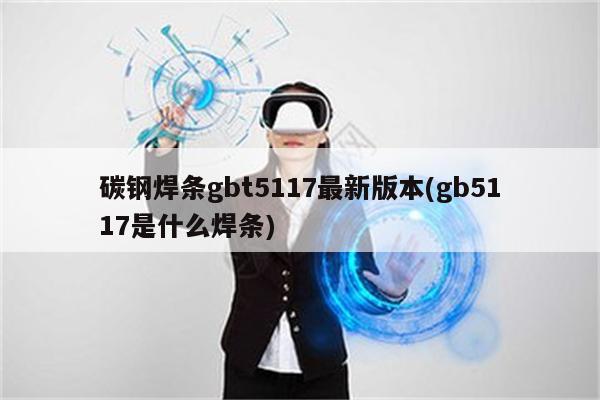 碳钢焊条gbt5117最新版本(gb5117是什么焊条)