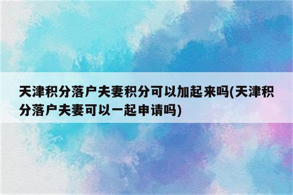 天津积分落户夫妻积分可以加起来吗(天津积分落户夫妻可以一起申请吗)