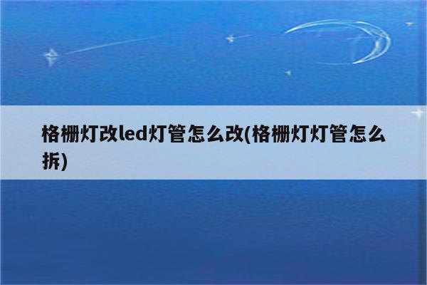 格栅灯改led灯管怎么改(格栅灯灯管怎么拆)